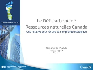Défi carbone de RNCan Le Défi carbone de
Ressources naturelles Canada
Une initative pour réduire son empreinte écologique
Congrès de l’AQME
1er juin 2017
 