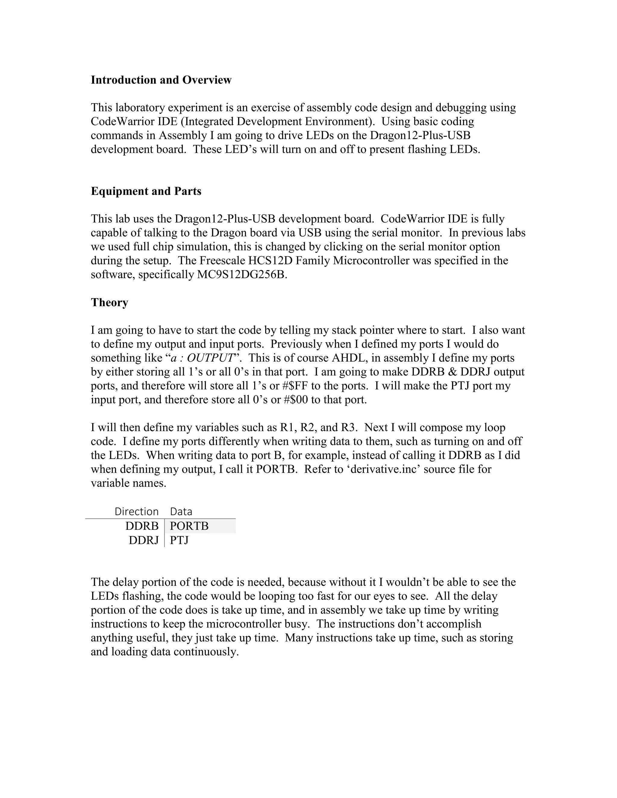 Introduction and Overview
This laboratory experiment is an exercise of assembly code design and debugging using
CodeWarrior IDE (Integrated Development Environment). Using basic coding
commands in Assembly I am going to drive LEDs on the Dragon12-Plus-USB
development board. These LED’s will turn on and off to present flashing LEDs.

Equipment and Parts
This lab uses the Dragon12-Plus-USB development board. CodeWarrior IDE is fully
capable of talking to the Dragon board via USB using the serial monitor. In previous labs
we used full chip simulation, this is changed by clicking on the serial monitor option
during the setup. The Freescale HCS12D Family Microcontroller was specified in the
software, specifically MC9S12DG256B.
Theory
I am going to have to start the code by telling my stack pointer where to start. I also want
to define my output and input ports. Previously when I defined my ports I would do
something like “a : OUTPUT”. This is of course AHDL, in assembly I define my ports
by either storing all 1’s or all 0’s in that port. I am going to make DDRB & DDRJ output
ports, and therefore will store all 1’s or #$FF to the ports. I will make the PTJ port my
input port, and therefore store all 0’s or #$00 to that port.
I will then define my variables such as R1, R2, and R3. Next I will compose my loop
code. I define my ports differently when writing data to them, such as turning on and off
the LEDs. When writing data to port B, for example, instead of calling it DDRB as I did
when defining my output, I call it PORTB. Refer to ‘derivative.inc’ source file for
variable names.
Direction Data
DDRB PORTB
DDRJ PTJ
The delay portion of the code is needed, because without it I wouldn’t be able to see the
LEDs flashing, the code would be looping too fast for our eyes to see. All the delay
portion of the code does is take up time, and in assembly we take up time by writing
instructions to keep the microcontroller busy. The instructions don’t accomplish
anything useful, they just take up time. Many instructions take up time, such as storing
and loading data continuously.

 