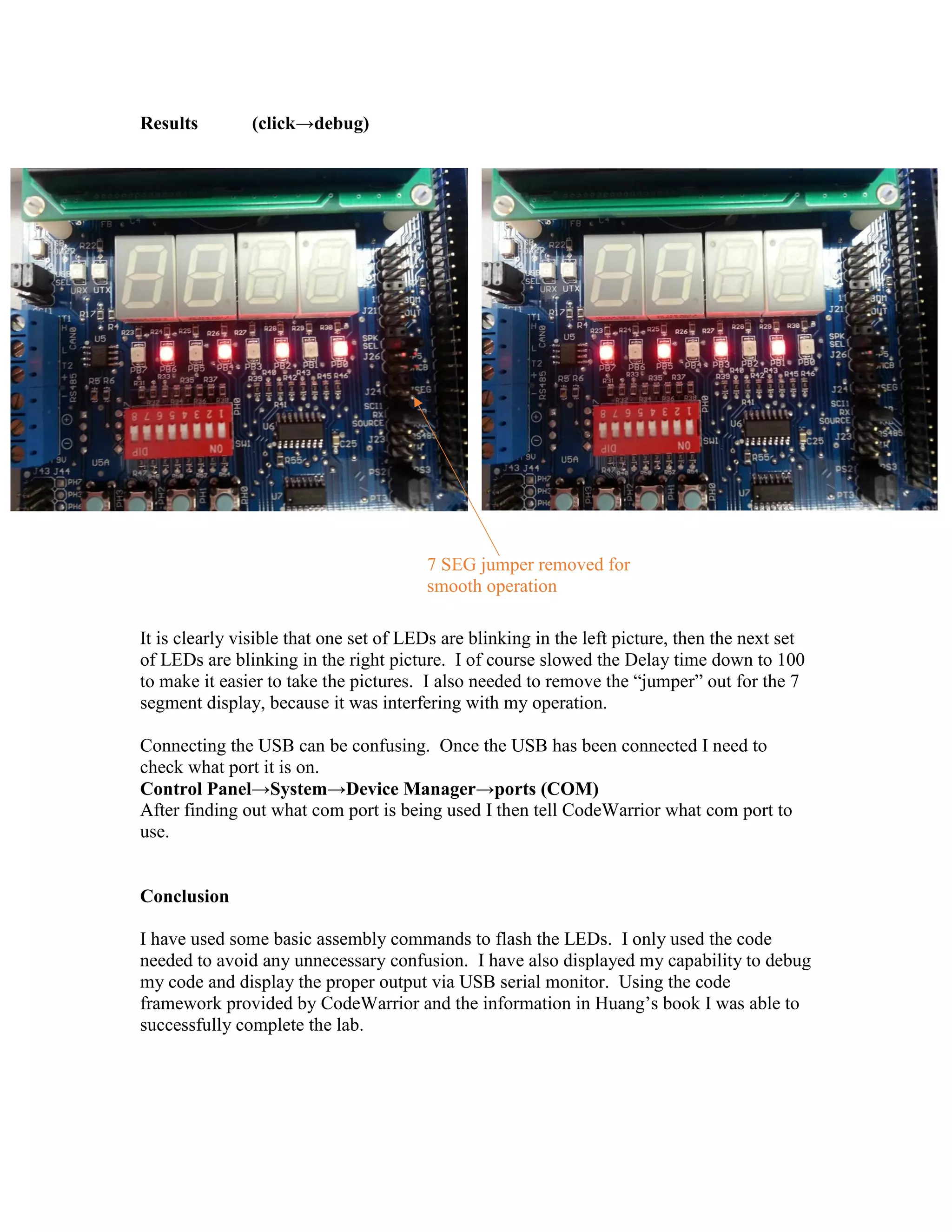 Results

(click→debug)

7 SEG jumper removed for
smooth operation
It is clearly visible that one set of LEDs are blinking in the left picture, then the next set
of LEDs are blinking in the right picture. I of course slowed the Delay time down to 100
to make it easier to take the pictures. I also needed to remove the “jumper” out for the 7
segment display, because it was interfering with my operation.
Connecting the USB can be confusing. Once the USB has been connected I need to
check what port it is on.
Control Panel→System→Device Manager→ports (COM)
After finding out what com port is being used I then tell CodeWarrior what com port to
use.

Conclusion
I have used some basic assembly commands to flash the LEDs. I only used the code
needed to avoid any unnecessary confusion. I have also displayed my capability to debug
my code and display the proper output via USB serial monitor. Using the code
framework provided by CodeWarrior and the information in Huang’s book I was able to
successfully complete the lab.

 