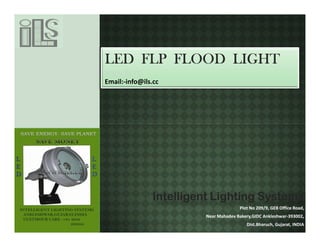 LED FLP FLOOD LIGHT
www.ils.cc
Email:-info@ils.cc




               Intelligent Lighting Systems
                                      Plot No 209/9, GEB Office Road,
                        Near Mahadev Bakery,GIDC Ankleshwar-393002,
                                         Dist.Bharuch, Gujarat, INDIA
 