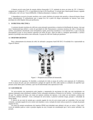 A bateria servirá como fonte de energia elétrica fornecendo 11,1V, podendo ter picos em torno de 12V. A bateria é
composta por 3 células de 3,7V, e é uma bateria do tipo Li-Po ForcePower. A corrente que a bateria pode fornecer, segundo
o fabricante, é de 2,2A em 1 hora (2200mAh). A Bateria alimentará o Arduino e o Shield.

     A dependência excessiva da parte mecânica com a parte eletrônica do projeto não permitiu o desenvolvimento dessas
partes separadamente. O embasamento que a equipe teve foi a partir de artigos encontrados na internet, bem como
protótipos de robôs bípedes feitos por professores.

3.   ESTRUTURA MECÂNICA

     A estrutura da parte mecânica do robô tem como principal característica a simetria de distribuição de massas, visto que
esta é fundamental para definir o centro de gravidade do robô. Basicamente a estrutura mecânica do robô, é formada por
acrílico, um polímero classificado como termoplástico rígido, possui boa resistência e é um material leve, o que é uma das
preocupações já que os servo-motores suportam um limite de peso. Além de todas as vantagens apresentadas, o acrílico
garante ao protótipo uma estética mais rebuscada. As peças do robô são fixadas por parafusos.

3.1 DESENHO GRÁFICO

    Para o planejamento da estrutura do robô, foi utilizado o programa AutoCAD 2012. O resultado foi o representado na
Figura 03 abaixo:




                                     Figura 1 – Perspectiva da estrutura do humanoide.

    Por motivos de segurança, foi decidida a construção de todas as peças de acrílico com espessura de 4 milímetros,
exceto as peças dos pés, que por constituirem o polígno de suporte do robô, estão sujeitas as condições da superfície que
possam causar danos para a estrutura, e por isso foi determinado uma espessura de 6 mm.

3.2 LOCOMOÇÃO

     Os servo-motores são responsáveis pelo impulso e manutenção do movimento do robô, que está inicialmente em
repouso (adotando como referencial o planeta Terra), colocando em prática a Primeira Lei de Newton – Lei da Inércia, que
diz que “na ausência de forças, um corpo em repouso continua em repouso, e um corpo em movimento, continua em
movimento retilíneo uniforme”. Com a utilização do servo-motor, é possível controlar torque, posição e velocidade de
forma rápida.
     É através de um sinal de entrada que a posição angular do eixo do servo-motor pode ser controlada. Com um sinal
constante, a posição angular do servo-motor será mantida, e com a variação do sinal, torna-se possível a variação da posição
angular do eixo.
     Os sinais de entrada normalmente são impulsos PWM (será abordado mais adiante), tal que, ao variar o “duty cicle”
(ciclo de trabalho) pode-se variar a posição angular do eixo, levando em consideração que o servo-motor utilizado é de
posição.
 