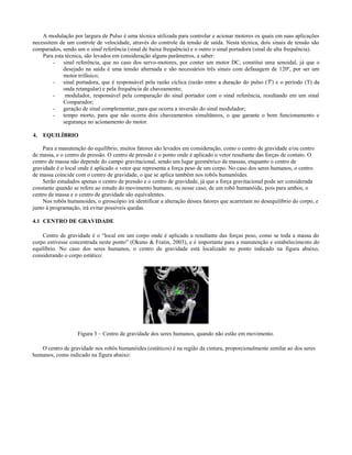 A modulação por largura de Pulso é uma técnica utilizada para controlar e acionar motores os quais em suas aplicações
necessitem de um controle de velocidade, através do controle da tensão de saída. Nesta técnica, dois sinais de tensão são
comparados, sendo um o sinal referência (sinal de baixa frequência) e o outro o sinal portadora (sinal de alta frequência).
    Para esta técnica, são levados em consideração alguns parâmetros, a saber:
         - sinal referência, que no caso dos servo-motores, por conter um motor DC, constitui uma senoidal, já que o
             desejado na saída é uma tensão alternada e são necessários três sinais com defasagem de 120º, por ser um
             motor trifásico;
         - sinal portadora, que é responsável pela razão cíclica (razão entre a duração do pulso ( ) e o período (T) da
             onda retangular) e pela frequência de chaveamento;
         -    modulador, responsável pela comparação do sinal portador com o sinal referência, resultando em um sinal
             Comparador;
         - geração de sinal complementar, para que ocorra a inversão do sinal modulador;
         - tempo morto, para que não ocorra dois chaveamentos simultâneos, o que garante o bom funcionamento e
             segurança no acionamento do motor.

4. EQUILÍBRIO

    Para a manutenção do equilíbrio, muitos fatores são levados em consideração, como o centro de gravidade e/ou centro
de massa, e o centro de pressão. O centro de pressão é o ponto onde é aplicado o vetor resultante das forças de contato. O
centro de massa não depende do campo gravitacional, sendo um lugar geométrico de massas, enquanto o centro de
gravidade é o local onde é aplicado o vetor que representa a força peso de um corpo. No caso dos seres humanos, o centro
de massa coincide com o centro de gravidade, o que se aplica também nos robôs humanóides.
    Serão estudados apenas o centro de pressão e o centro de gravidade, já que a força gravitacional pode ser considerada
constante quando se refere ao estudo do movimento humano, ou nesse caso, de um robô humanóide, pois para ambos, o
centro de massa e o centro de gravidade são equivalentes.
    Nos robôs humanoides, o giroscópio irá identificar a alteração desses fatores que acarretam no desequilíbrio do corpo, e
junto à programação, irá evitar possíveis quedas.

4.1 CENTRO DE GRAVIDADE

    Centro de gravidade é o “local em um corpo onde é aplicado a resultante das forças peso, como se toda a massa do
corpo estivesse concentrada neste ponto” (Okuno & Fratin, 2003), e é importante para a manutenção e estabelecimento do
equilíbrio. No caso dos seres humanos, o centro de gravidade está localizado no ponto indicado na figura abaixo,
considerando o corpo estático:




                   Figura 3 – Centro de gravidade dos seres humanos, quando não estão em movimento.

   O centro de gravidade nos robôs humanóides (estáticos) é na região da cintura, proporcionalmente similar ao dos seres
humanos, como indicado na figura abaixo:
 