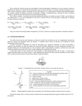 Para o cálculo do centro de massa, que será também o centro de gravidade, consideram-se os servo-motores, a bateria, a
plataforma de Arduino e a estrutura física do protótipo como as massas relevantes, e um plano cartesiano imaginário (x,y,z),
onde o motor está desde a origem, até meados do eixo cartesiano (x,y,z). A massa dessas estruturas descritas anteriormente
em conjunto, medida em balança comercial, corresponde a 2,08Kg. Considerando que a estrutura do robô é simétrica,
calcula-se o ponto do centro de massa através de uma média ponderada.
     Para realizar o cálculo, é necessária uma divisão simétrica da estrutura em relação ao ponto (15;0;0), e assim obtém-se
dois lados iguais C1 e C2, com coordenadas C1(7,5;25;6,5) e C2(22,5;25;6,5), com massa igual a 1,04kg cada. A obtenção
do centro de massa se dará por:

(xc1 * mc1 + xc2*mc2    ; yc1 * mc1 + yc2*mc2     ;   zc1 * mc1 + zc2*mc2 )           (1)
         mtotal                       mtotal                   mtotal

(7,5 * 1,04 + 22,5 *1,04     ;    25 * 1,04 + 25*1,04 ; 6*1,04 + 6*1,04 )
          2,08                           2,08                2,08

    Logo, seu centro de massa/gravidade corresponde a (15;25;6,5), sendo essa a região equivalente a indicada na figura 4.


4.2 CENTRO DE PRESSÃO

    Nos robôs, bem como nos seres humanos, as forças de contato são exercidas nos pés. As componentes normais das
forças de contato são chamadas Forças de Pressão. A resultante dessas forças de pressão está localizada no ponto
denominado Centro de Pressão.
    O centro de Pressão é dependente do centro de Gravidade, pois, quando há alteração no centro de gravidade, a
superfície que estabelece as forças de contato tem sua posição alterada, implicando em novas componentes normais. Um
exemplo simples do vetor Normal pode ser visto na figura 7 abaixo, onde podemos visualizar a normal como uma força
oriunda da superfície de contato. Este vetor é sempre perpendicular à superfície de contato.
    A força peso influi na força normal nos seres humanos e robôs humanóides pelo fato de que é a força peso a
responsável pela tentativa de o corpo “descer”, sendo impedida pela superfície de apoio, que para equilibrar as forças, aplica
sobre o corpo uma força normal, e dessa forma, manter o corpo em ropouso.




                    Figura 7 – Visualização dos vetores Peso, Normal, Atrito em um corpo de massa m.

                                                                          Legenda
                                          M – Torque resultante no tornozelo para manutenção da postura ereta.
                                          d – distância do tornozelo ao Centro de Gravidade
                                          m – massa do corpo
                                           - ângulo entre vertical e corpo
                                          h – altura da articulação do tornozelo
                                          Fx, Fy – forças nas direções horizontal e vertical, respectivamente.
                                          COP – Posição do centro de pressão na direção horizontal.
                                          GL – Posição da projeção de COP no eixo horizontal
                                          M – Torque resultante no tornozelo para a manutenção da postura
                                          ereta

       Figura 8 – Representação do modelo físico-matemático do corpo humano durante a postura ereta em repouso.

    O torque M atuante sobre o tornozelo pode ser obtido através da equação diferencial seguinte, obtida a partir da 2ª Lei
de Newton:
 