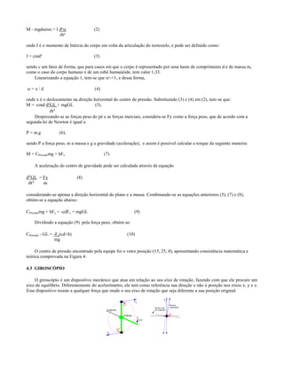 M - mgdsen = I ∂²                 (2)
                ∂t²

onde I é o momento de Inércia do corpo em volta da articulação do tornozelo, e pode ser definido como:

I = cmd²                            (3)

sendo c um fator de forma, que para casos em que o corpo é representado por uma haste de comprimento d e de massa m,
como o caso do corpo humano e de um robô humanóide, tem valor 1,33.
    Linearizando a equação 1, tem-se que <<1, e dessa forma,

=x/d                               (4)

onde x é o deslocamento na direção horizontal do centro de pressão. Substituindo (3) e (4) em (2), tem-se que:
M = -cmd ∂²GL + mgGL                (5).
             ∂t²
    Desprezando-se as forças peso do pé e as forças inerciais, considera-se Fy como a força peso, que de acordo com a
segunda lei de Newton é igual a

P = m.g           (6),

sendo P a força peso, m a massa e g a gravidade (aceleração), e assim é possível calcular o torque da seguinte maneira:

M = CPressãomg + hFx                      (7)

    A aceleração do centro de gravidade pode ser calculada através da equação

∂²GL = Fx                   (8)
 ∂t²   m

considerando-se apenas a direção horizontal do plano e a massa. Combinando-se as equações anteriores (5), (7) e (8),
obtém-se a equação abaixo:

CPressãomg + hFx = -cdFx + mgGL                           (9)

    Dividindo a equação (9) pela força peso, obtém-se:

CPressão - GL = -Fx(cd+h)                             (10)
                mg

     O centro de pressão encontrado pela equipe foi o vetor posição (15, 25, 0), apresentando consistência matemática e
teórica comprovada na Figura 4.

4.3 GIROSCÓPIO

    O giroscópio é um dispositivo mecânico que atua em relação ao seu eixo de rotação, fazendo com que ele procure um
eixo de equilíbrio. Diferentemente do acelerômetro, ele tem como referência sua direção e não à posição nos eixos x, y e z.
Esse dispositivo resiste a qualquer força que mude o seu eixo de rotação que seja diferente a sua posição original.
 
