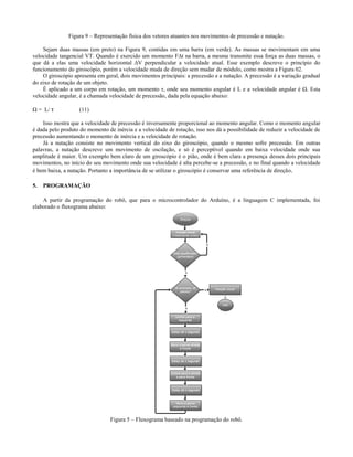 Figura 9 – Representação física dos vetores atuantes nos movimentos de precessão e nutação.

    Sejam duas massas (em preto) na Figura 9, contidas em uma barra (em verde). As massas se movimentam em uma
velocidade tangencial VT. Quando é exercido um momento F∆t na barra, a mesma transmite essa força as duas massas, o
que dá a elas uma velocidade horizontal ∆V perpendicular a velocidade atual. Esse exemplo descreve o princípio do
funcionamento do giroscópio, porém a velocidade muda de direção sem mudar de módulo, como mostra a Figura 02.
    O giroscópio apresenta em geral, dois movimentos principais: a precessão e a nutação. A precessão é a variação gradual
do eixo de rotação de um objeto.
    É aplicado a um corpo em rotação, um momento τ, onde seu momento angular é L e a velocidade angular é Ω. Esta
velocidade angular, é a chamada velocidade de precessão, dada pela equação abaixo:

Ω = L/ τ           (11)

    Isso mostra que a velocidade de precessão é inversamente proporcional ao momento angular. Como o momento angular
é dada pelo produto do momento de inércia e a velocidade de rotação, isso nos dá a possibilidade de reduzir a velocidade de
precessão aumentando o momento de inércia e a velocidade de rotação.
    Já a nutação consiste no movimento vertical do eixo do giroscópio, quando o mesmo sofre precessão. Em outras
palavras, a nutação descreve um movimento de oscilação, e só é perceptível quando em baixa velocidade onde sua
amplitude é maior. Um exemplo bem claro de um giroscópio é o pião, onde é bem clara a presença desses dois principais
movimentos, no início do seu movimento onde sua velocidade é alta percebe-se a precessão, e no final quando a velocidade
é bem baixa, a nutação. Portanto a importância de se utilizar o giroscópio é conservar uma referência de direção.

5.   PROGRAMAÇÃO

    A partir da programação do robô, que para o microcontrolador do Arduíno, é a linguagem C implementada, foi
elaborado o fluxograma abaixo:




                                 Figura 5 – Fluxograma baseado na programação do robô.
 
