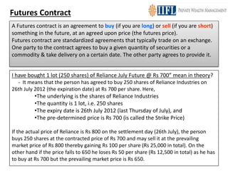 Futures Contract
A Futures contract is an agreement to buy (if you are long) or sell (if you are short)
something in the future, at an agreed upon price (the futures price).
Futures contract are standardized agreements that typically trade on an exchange.
One party to the contract agrees to buy a given quantity of securities or a
commodity & take delivery on a certain date. The other party agrees to provide it.
I have bought 1 lot (250 shares) of Reliance July Future @ Rs 700” mean in theory?
- It means that the person has agreed to buy 250 shares of Reliance Industries on
26th July 2012 (the expiration date) at Rs 700 per share. Here,
•The underlying is the shares of Reliance Industries
•The quantity is 1 lot, i.e. 250 shares
•The expiry date is 26th July 2012 (last Thursday of July), and
•The pre-determined price is Rs 700 (is called the Strike Price)
If the actual price of Reliance is Rs 800 on the settlement day (26th July), the person
buys 250 shares at the contracted price of Rs 700 and may sell it at the prevailing
market price of Rs 800 thereby gaining Rs 100 per share (Rs 25,000 in total). On the
other hand if the price falls to 650 he loses Rs 50 per share (Rs 12,500 in total) as he has
to buy at Rs 700 but the prevailing market price is Rs 650.
 