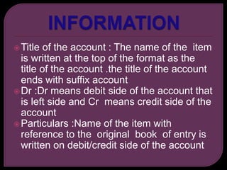 Title of the account : The name of the item
is written at the top of the format as the
title of the account .the title of the account
ends with suffix account
Dr :Dr means debit side of the account that
is left side and Cr means credit side of the
account
Particulars :Name of the item with
reference to the original book of entry is
written on debit/credit side of the account
 