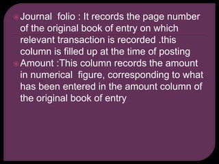 Journal folio : It records the page number
of the original book of entry on which
relevant transaction is recorded .this
column is filled up at the time of posting
Amount :This column records the amount
in numerical figure, corresponding to what
has been entered in the amount column of
the original book of entry
 