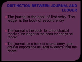 The journal is the book of first entry ;The
ledger is the book of second entry
 The journal is the book for chronological
record ;The ledger is the book for analytical
record
 The journal. as a book of source entry ,gets
greater importance as legal evidence than the
ledger
 