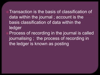Transaction is the basis of classification of
data within the journal ; account is the
basis classification of data within the
ledger
Process of recording in the journal is called
journalising ; the process of recording in
the ledger is known as posting
 