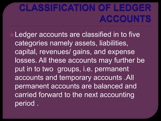 Ledger accounts are classified in to five
categories namely assets, liabilities,
capital, revenues/ gains, and expense
losses. All these accounts may further be
put in to two groups, i.e. permanent
accounts and temporary accounts .All
permanent accounts are balanced and
carried forward to the next accounting
period .
 