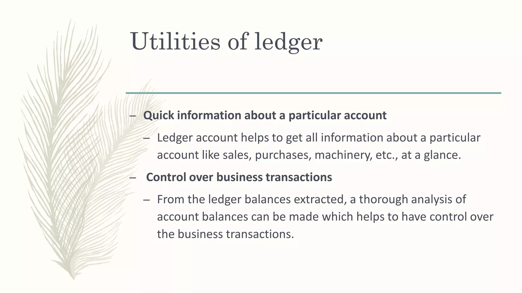 Utilities of ledger
– Quick information about a particular account
– Ledger account helps to get all information about a particular
account like sales, purchases, machinery, etc., at a glance.
– Control over business transactions
– From the ledger balances extracted, a thorough analysis of
account balances can be made which helps to have control over
the business transactions.
 