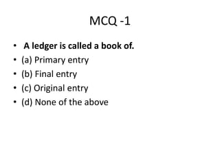 MCQ -1
• A ledger is called a book of.
• (a) Primary entry
• (b) Final entry
• (c) Original entry
• (d) None of the above
 