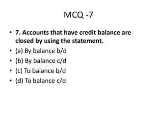 MCQ -7
• 7. Accounts that have credit balance are
closed by using the statement.
• (a) By balance b/d
• (b) By balance c/d
• (c) To balance b/d
• (d) To balance c/d
 