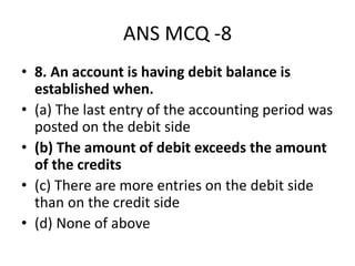 ANS MCQ -8
• 8. An account is having debit balance is
established when.
• (a) The last entry of the accounting period was
posted on the debit side
• (b) The amount of debit exceeds the amount
of the credits
• (c) There are more entries on the debit side
than on the credit side
• (d) None of above
 