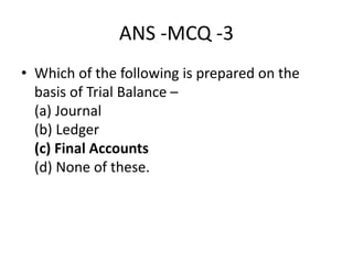ANS -MCQ -3
• Which of the following is prepared on the
basis of Trial Balance –
(a) Journal
(b) Ledger
(c) Final Accounts
(d) None of these.
 