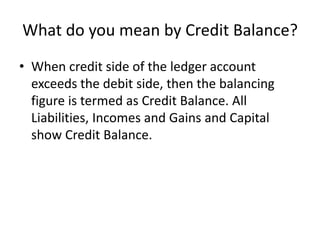 What do you mean by Credit Balance?
• When credit side of the ledger account
exceeds the debit side, then the balancing
figure is termed as Credit Balance. All
Liabilities, Incomes and Gains and Capital
show Credit Balance.
 