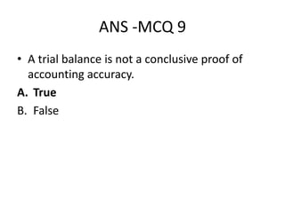 ANS -MCQ 9
• A trial balance is not a conclusive proof of
accounting accuracy.
A. True
B. False
 