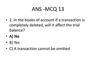 ANS -MCQ 13
• 2. In the books of account if a transaction is
completely deleted, will it affect the trial
balance?
• A) No
• B) Yes
• C) A transaction cannot be omitted
 
