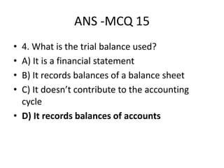 ANS -MCQ 15
• 4. What is the trial balance used?
• A) It is a financial statement
• B) It records balances of a balance sheet
• C) It doesn’t contribute to the accounting
cycle
• D) It records balances of accounts
 