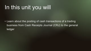 In this unit you will
• Learn about the posting of cash transactions of a trading
business from Cash Receipts Journal (CRJ) to the general
ledger
 