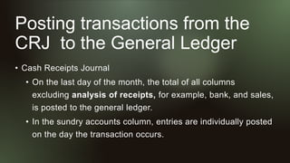 Posting transactions from the
CRJ to the General Ledger
• Cash Receipts Journal
• On the last day of the month, the total of all columns
excluding analysis of receipts, for example, bank, and sales,
is posted to the general ledger.
• In the sundry accounts column, entries are individually posted
on the day the transaction occurs.
 