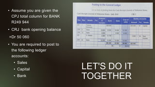 LET'S DO IT
TOGETHER
• Assume you are given the
CPJ total column for BANK
R249 944
• CRJ bank opening balance
=Dr 50 060
• You are required to post to
the following ledger
accounts:
• Sales
• Capital
• Bank
 