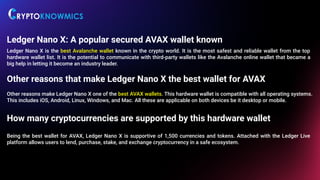 Ledger Nano X: A popular secured AVAX wallet known
Ledger Nano X is the best Avalanche wallet known in the crypto world. It is the most safest and reliable wallet from the top
hardware wallet list. It is the potential to communicate with third-party wallets like the Avalanche online wallet that became a
big help in letting it become an industry leader.
Other reasons that make Ledger Nano X the best wallet for AVAX
Other reasons make Ledger Nano X one of the best AVAX wallets. This hardware wallet is compatible with all operating systems.
This includes iOS, Android, Linux, Windows, and Mac. All these are applicable on both devices be it desktop or mobile.
How many cryptocurrencies are supported by this hardware wallet
Being the best wallet for AVAX, Ledger Nano X is supportive of 1,500 currencies and tokens. Attached with the Ledger Live
platform allows users to lend, purchase, stake, and exchange cryptocurrency in a safe ecosystem.
 