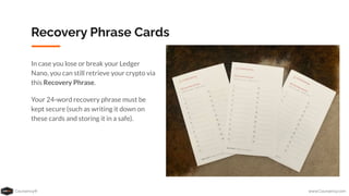 Coursenvy® www.Coursenvy.com
Recovery Phrase Cards
In case you lose or break your Ledger
Nano, you can still retrieve your crypto via
this Recovery Phrase.
Your 24-word recovery phrase must be
kept secure (such as writing it down on
these cards and storing it in a safe).
 