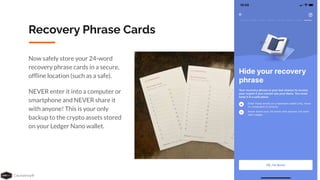 Coursenvy® www.Coursenvy.com
Recovery Phrase Cards
Now safely store your 24-word
recovery phrase cards in a secure,
ofﬂine location (such as a safe).
NEVER enter it into a computer or
smartphone and NEVER share it
with anyone! This is your only
backup to the crypto assets stored
on your Ledger Nano wallet.
 