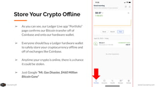 Coursenvy® www.Coursenvy.com
Store Your Crypto Oﬄine
➢ As you can see, our Ledger Live app “Portfolio”
page conﬁrms our Bitcoin transfer off of
Coinbase and onto our hardware wallet.
➢ Everyone should buy a Ledger hardware wallet
to safely store your cryptocurrency ofﬂine and
off of exchanges like Coinbase.
➢ Anytime your crypto is online, there is a chance
it could be stolen.
➢ Just Google “Mt. Gox Disaster, $460 Million
Bitcoin Gone”
 