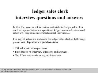 Interview questions and answers – free download/ pdf and ppt file
ledger sales clerk
interview questions and answers
In this file, you can ref interview materials for ledger sales clerk
such as types of interview questions, ledger sales clerk situational
interview, ledger sales clerk behavioral interview…
For top job interview materials for ledger sales clerk as following,
please visit: topinterviewquestions.info
• 150 sales interview questions
• Free ebook: 75 interview questions and answers
• Top 12 secrets to win every job interviews
For top materials: 150 sales interview questions, free ebook: 75 interview questions with answers
Pls visit: topinterviewquesitons.info
 