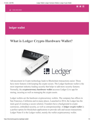 7/12/22, 2:28 PM Ledger Wallet | Ledger Hardware Wallets | Ledger Crypto Wallet
https://bitcoinatmsupportus.org/ledger-wallet/ 1/5
  
 1-000-000-0000
ledger wallet
What is Ledger Crypto Hardware Wallet?
Advancement in Crypto technology leads to Blockchain transactions easier. These
have more features with keeping the crypto secure. The Ledger hardware wallet is the
most important industry-leading security that helps to add more security features.
Normally, the cryptocurrency hardware wallet accesses Ledger Live app for
storing, securing as well as managing the crypto assets.
Ledger wallets are the hardware cryptocurrency wallets. The company has offices in
San Francisco, California and in many places. Launched in 2014, the Ledger has the
main goal of creating a secure solution. Founders have a background in crypto
currencies, embedded security, as well as entrepreneurship. A ledger crypto wallet is
a perfect option for blockchain applications to provide safe and secure transactions.
Ledger Nano S is the Ledger wallet, mainly the wallet cryptocurrency wallet.
 