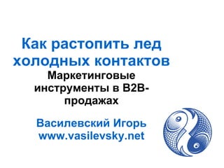 Как растопить лед холодных контактов Маркетинговые инструменты в B2B-продажах Василевский Игорь www.vasilevsky.net 