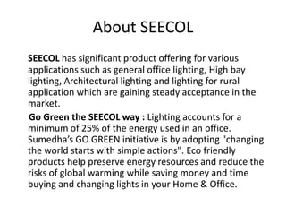 About SEECOL
SEECOL has significant product offering for various
applications such as general office lighting, High bay
li...