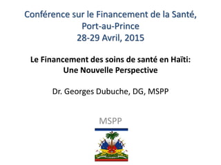 Conférence sur le Financement de la Santé,
Port-au-Prince
28-29 Avril, 2015
Le Financement des soins de santé en Haïti:
Une Nouvelle Perspective
Dr. Georges Dubuche, DG, MSPP
MSPP
 