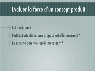 Evaluer la force d’un concept produit

Est-il original?
L’attractivité du service proposé est-elle puissante?
Le marché potentiel est-il intéressant?
 