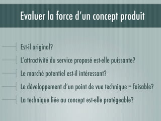 Evaluer la force d’un concept produit

Est-il original?
L’attractivité du service proposé est-elle puissante?
Le marché potentiel est-il intéressant?
Le développement d’un point de vue technique = faisable?
La technique liée au concept est-elle protégeable?
 