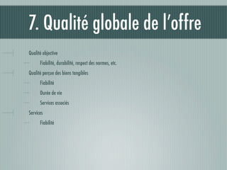7. Qualité globale de l’offre
Qualité objective
      Fiabilité, durabilité, respect des normes, etc.
Qualité perçue des biens tangibles
      Fiabilité
      Durée de vie
      Services associés
Services
      Fiabilité
 