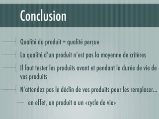 Conclusion
Qualité du produit = qualité perçue
La qualité d’un produit n’est pas la moyenne de critères
Il faut tester les produits avant et pendant la durée de vie de
vos produits
N’attendez pas le déclin de vos produits pour les remplacer...
   en effet, un produit a un «cycle de vie»
 