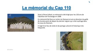 Le mémorial du Cap 110
Situé à l’Anse Cafard, ce mémorial a été érigé pour les 150 ans de
l’abolition de l’esclavage en 1998.
Ce mémorial fait face au rocher du Diamant et est en direction du golfe
de Guinée point de départ du dernier négrier qui a fait naufrage dans
les eaux du Diamant.
Il s’agit d’un lieu de visite et de partage culturel et historique très
fréquenté.

29/12/2013

Sarah Linus

4

 