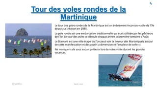 Tour des yoles rondes de la
Martinique
Le tour des yoles rondes de la Martinique est un évènement incontournable de l’île
depuis sa création en 1985.
La yole ronde est une embarcation traditionnelle qui était utilisée par les pêcheurs
de l’île. Le tour des yoles se déroule chaque année la première semaine d’Août.
Le Diamant est une ville-étape où l’on peut voir la ferveur des Martiniquais autour
de cette manifestation et découvrir la dimension et l’ampleur de celle-ci.
Ne manquer cela sous aucun prétexte lors de votre visite durant les grandes
vacances.

29/12/2013

Sarah Linus

5

 