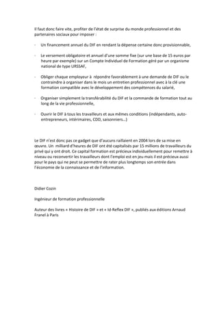 Il faut donc faire vite, profiter de l’état de surprise du monde professionnel et des
partenaires sociaux pour imposer :

·   Un financement annuel du DIF en rendant la dépense certaine donc provisionnable,

·   Le versement obligatoire et annuel d’une somme fixe (sur une base de 15 euros par
    heure par exemple) sur un Compte Individuel de Formation géré par un organisme
    national de type URSSAF,

·   Obliger chaque employeur à répondre favorablement à une demande de DIF ou le
    contraindre à organiser dans le mois un entretien professionnel avec à la clé une
    formation compatible avec le développement des compétences du salarié,

·   Organiser simplement la transférabilité du DIF et la commande de formation tout au
    long de la vie professionnelle,

·   Ouvrir le DIF à tous les travailleurs et aux mêmes conditions (indépendants, auto-
    entrepreneurs, intérimaires, CDD, saisonniers…)



Le DIF n’est donc pas ce gadget que d’aucuns raillaient en 2004 lors de sa mise en
œuvre. Un milliard d’heures de DIF ont été capitalisés par 15 millions de travailleurs du
privé qui y ont droit. Ce capital formation est précieux individuellement pour remettre à
niveau ou reconvertir les travailleurs dont l’emploi est en jeu mais il est précieux aussi
pour le pays qui ne peut se permettre de rater plus longtemps son entrée dans
l’économie de la connaissance et de l’information.



Didier Cozin

Ingénieur de formation professionnelle

Auteur des livres « Histoire de DIF » et « Id-Reflex DIF », publiés aux éditions Arnaud
Franel à Paris
 