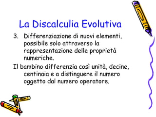 La Discalculia Evolutiva
3. Differenziazione di nuovi elementi,
possibile solo attraverso la
rappresentazione delle proprietà
numeriche.
Il bambino differenzia così unità, decine,
centinaia e a distinguere il numero
oggetto dal numero operatore.

 