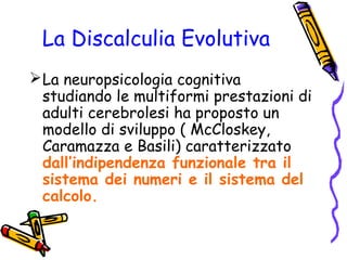 La Discalculia Evolutiva
 La neuropsicologia cognitiva
studiando le multiformi prestazioni di
adulti cerebrolesi ha proposto un
modello di sviluppo ( McCloskey,
Caramazza e Basili) caratterizzato
dall’indipendenza funzionale tra il
sistema dei numeri e il sistema del
calcolo.

 