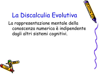La Discalculia Evolutiva
La rappresentazione mentale della
conoscenza numerica è indipendente
dagli altri sistemi cognitivi.

 