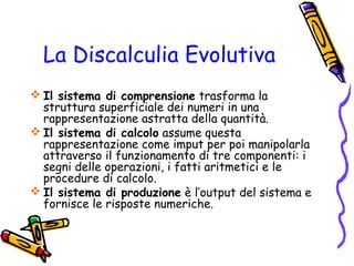 La Discalculia Evolutiva
 Il sistema di comprensione trasforma la
struttura superficiale dei numeri in una
rappresentazione astratta della quantità.
 Il sistema di calcolo assume questa
rappresentazione come imput per poi manipolarla
attraverso il funzionamento di tre componenti: i
segni delle operazioni, i fatti aritmetici e le
procedure di calcolo.
 Il sistema di produzione è l’output del sistema e
fornisce le risposte numeriche.

 