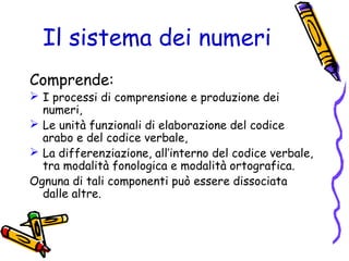 Il sistema dei numeri
Comprende:

 I processi di comprensione e produzione dei
numeri,
 Le unità funzionali di elaborazione del codice
arabo e del codice verbale,
 La differenziazione, all’interno del codice verbale,
tra modalità fonologica e modalità ortografica.
Ognuna di tali componenti può essere dissociata
dalle altre.

 
