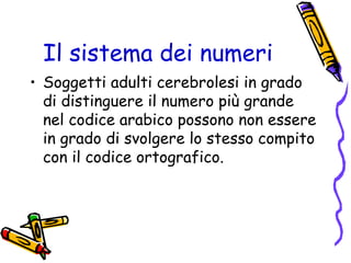 Il sistema dei numeri
• Soggetti adulti cerebrolesi in grado
di distinguere il numero più grande
nel codice arabico possono non essere
in grado di svolgere lo stesso compito
con il codice ortografico.

 