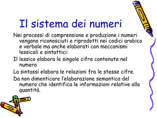 Il sistema dei numeri
Nei processi di comprensione e produzione i numeri
vengono riconosciuti e riprodotti nei codici arabico
e verbale ma anche elaborati con meccanismi
lessicali e sintattici:
Il lessico elabora le singole cifre contenute nel
numero
La sintassi elabora le relazioni fra le stesse cifre.
Da non dimenticare l’elaborazione semantica del
numero che identifica le informazioni relative alla
quantità.

 